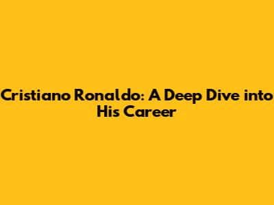 Cristiano Ronaldo: A Deep Dive into His Career