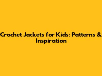 Crochet Jackets for Kids: Patterns & Inspiration