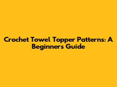 Crochet Towel Topper Patterns: A Beginner's Guide