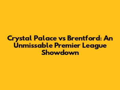 Crystal Palace vs Brentford: An Unmissable Premier League Showdown