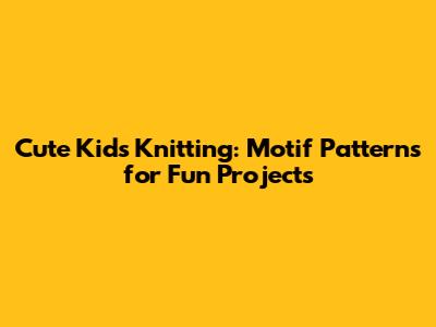 Cute Kids' Knitting: Motif Patterns for Fun Projects