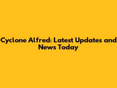 Cyclone Alfred: Latest Updates and News Today