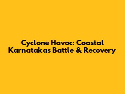 Cyclone Havoc: Coastal Karnataka's Battle & Recovery