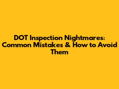 DOT Inspection Nightmares: Common Mistakes & How to Avoid Them
