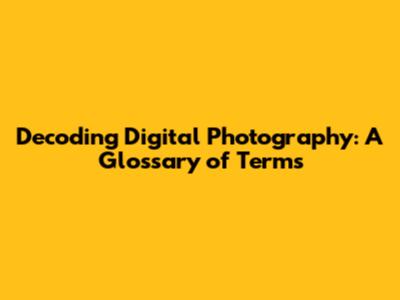 Decoding Digital Photography: A Glossary of Terms