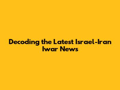 Decoding the Latest Israel-Iran Iwar News
