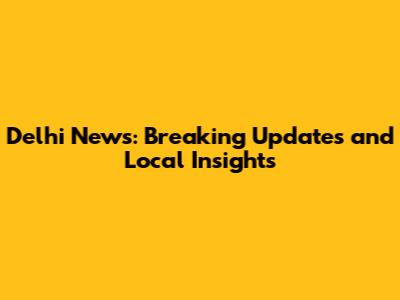 Delhi News: Breaking Updates and Local Insights