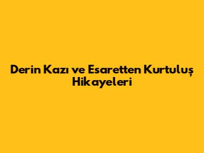 Derin Kazı ve Esaretten Kurtuluş Hikayeleri