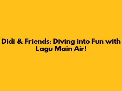 Didi & Friends: Diving into Fun with Lagu Main Air!