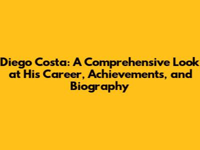Diego Costa: A Comprehensive Look at His Career, Achievements, and Biography
