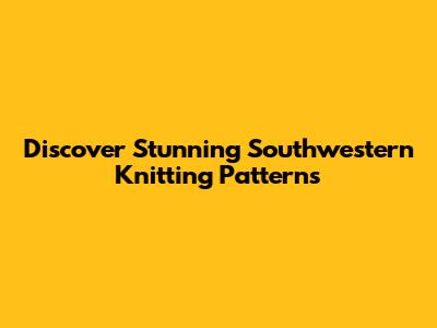 Discover Stunning Southwestern Knitting Patterns