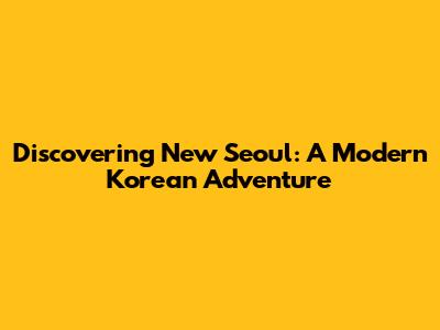 Discovering New Seoul: A Modern Korean Adventure