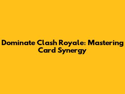 Dominate Clash Royale: Mastering Card Synergy