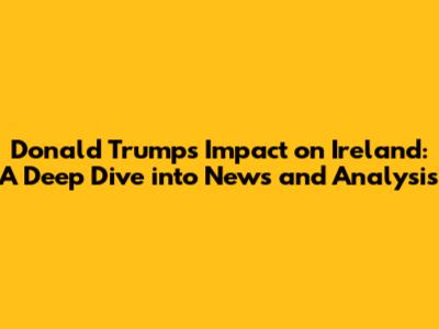 Donald Trump's Impact on Ireland: A Deep Dive into News and Analysis