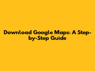 Download Google Maps: A Step-by-Step Guide