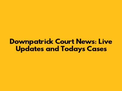Downpatrick Court News: Live Updates and Today's Cases