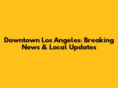 Downtown Los Angeles: Breaking News & Local Updates
