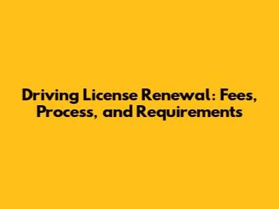Driving License Renewal: Fees, Process, and Requirements