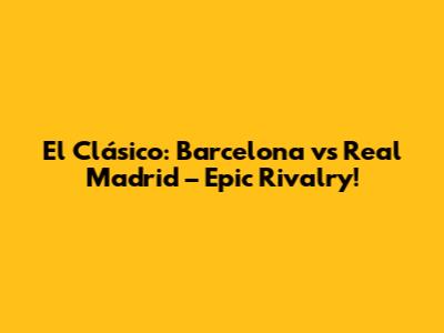 El Clásico: Barcelona vs Real Madrid – Epic Rivalry!