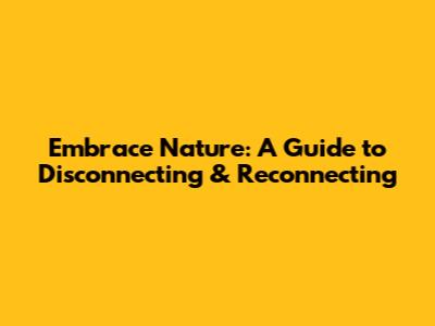 Embrace Nature: A Guide to Disconnecting & Reconnecting