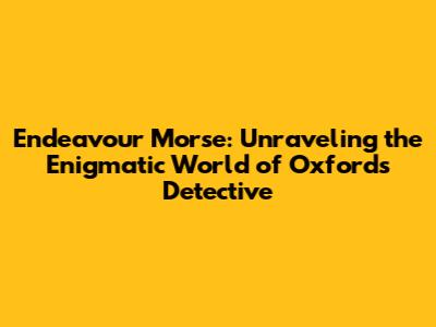 Endeavour Morse: Unraveling the Enigmatic World of Oxford's Detective