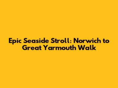 Epic Seaside Stroll: Norwich to Great Yarmouth Walk
