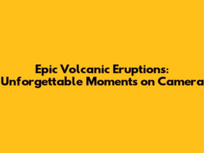 Epic Volcanic Eruptions: Unforgettable Moments on Camera