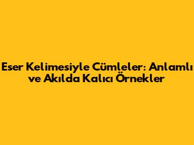 Eser Kelimesiyle Cümleler: Anlamlı ve Akılda Kalıcı Örnekler