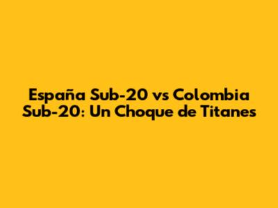 España Sub-20 vs Colombia Sub-20: Un Choque de Titanes