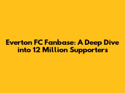 Everton FC Fanbase: A Deep Dive into 12 Million Supporters