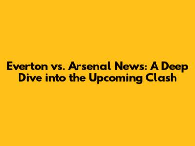 Everton vs. Arsenal News: A Deep Dive into the Upcoming Clash