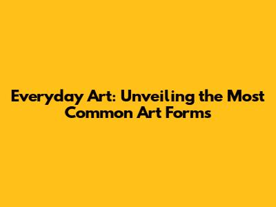 Everyday Art: Unveiling the Most Common Art Forms