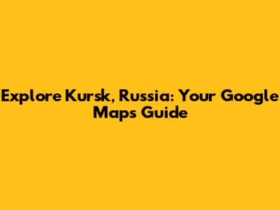 Explore Kursk, Russia: Your Google Maps Guide