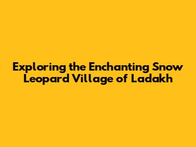 Exploring the Enchanting Snow Leopard Village of Ladakh