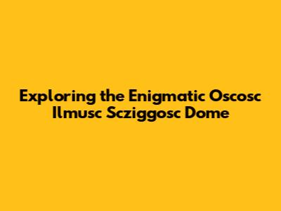 Exploring the Enigmatic Oscosc Ilmusc Scziggosc Dome