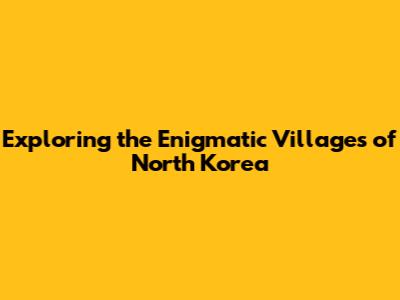 Exploring the Enigmatic Villages of North Korea