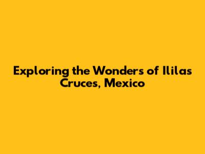 Exploring the Wonders of Ililas Cruces, Mexico