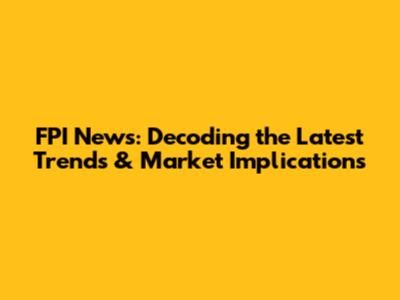 FPI News: Decoding the Latest Trends & Market Implications