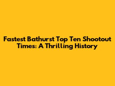 Fastest Bathurst Top Ten Shootout Times: A Thrilling History