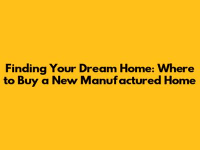 Finding Your Dream Home: Where to Buy a New Manufactured Home