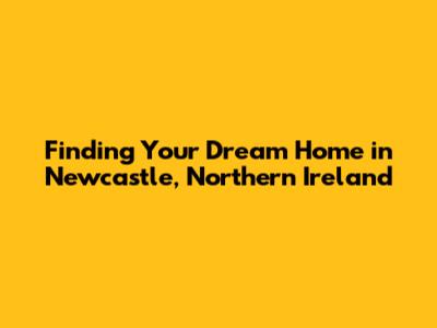 Finding Your Dream Home in Newcastle, Northern Ireland