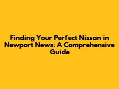 Finding Your Perfect Nissan in Newport News: A Comprehensive Guide