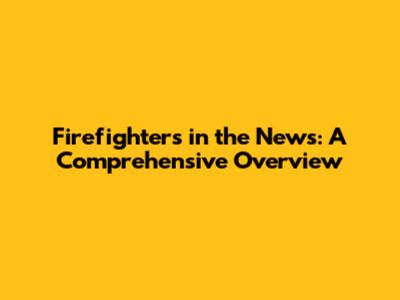 Firefighters in the News: A Comprehensive Overview