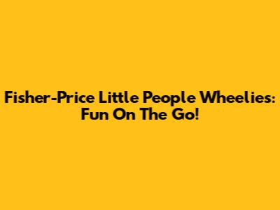 Fisher-Price Little People Wheelies: Fun On The Go!