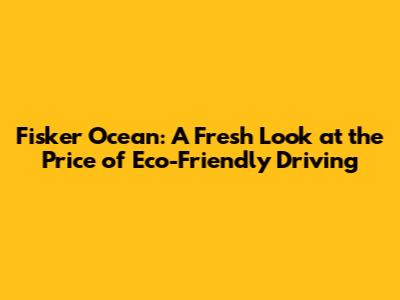 Fisker Ocean: A Fresh Look at the Price of Eco-Friendly Driving