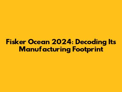 Fisker Ocean 2024: Decoding Its Manufacturing Footprint