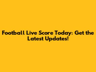 Football Live Score Today: Get the Latest Updates!