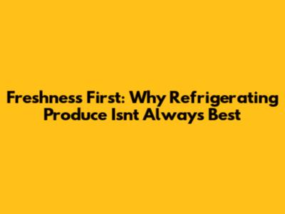 Freshness First: Why Refrigerating Produce Isn't Always Best