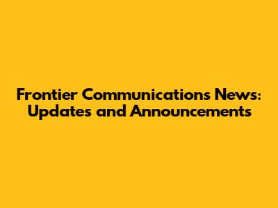 Frontier Communications News: Updates and Announcements