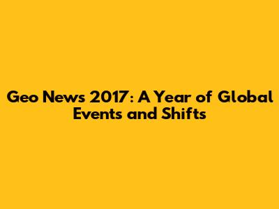 Geo News 2017: A Year of Global Events and Shifts